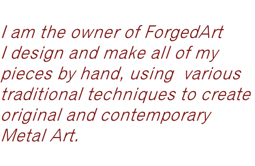 Hi,  I am the owner of ForgedArt  I design and make all of my  pieces by hand, using  various  traditional techniques to create  original and contemporary  Metal Art.   Louise Smith B.A. Hons